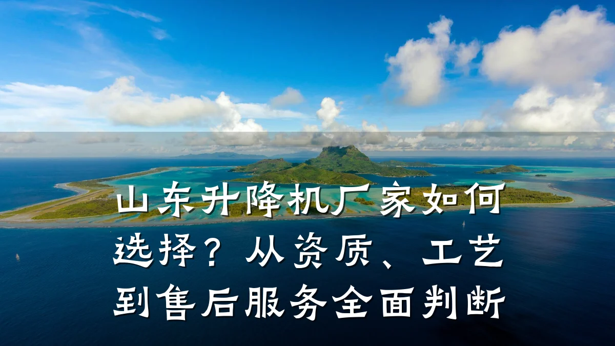 山东升降机厂家如何选择？从资质、工艺到售后服务全面判断