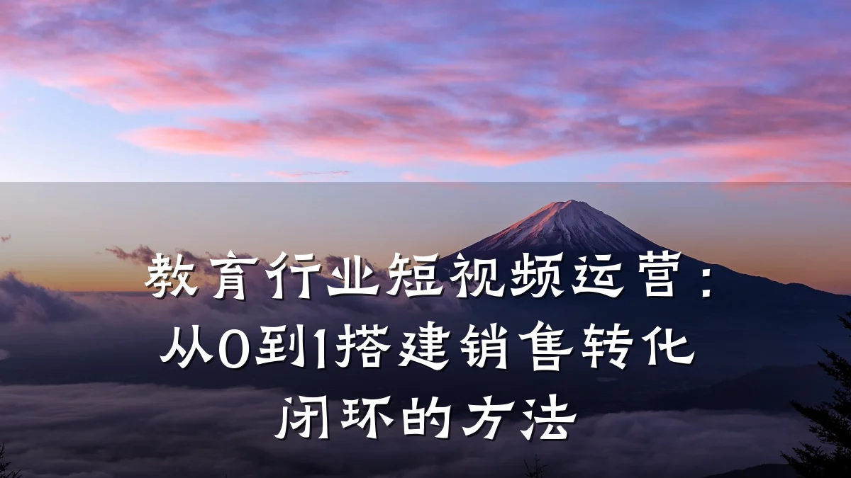教育行业短视频运营：从0到1搭建销售转化闭环的方法