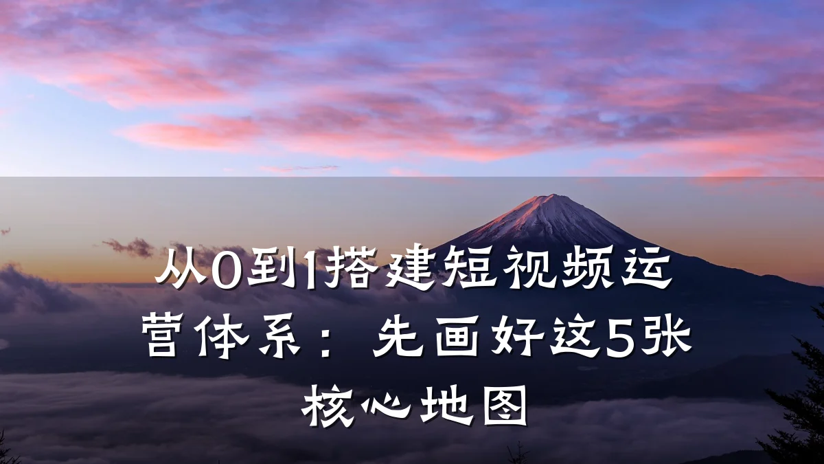从0到1搭建短视频运营体系:先画好这5张核心地图
