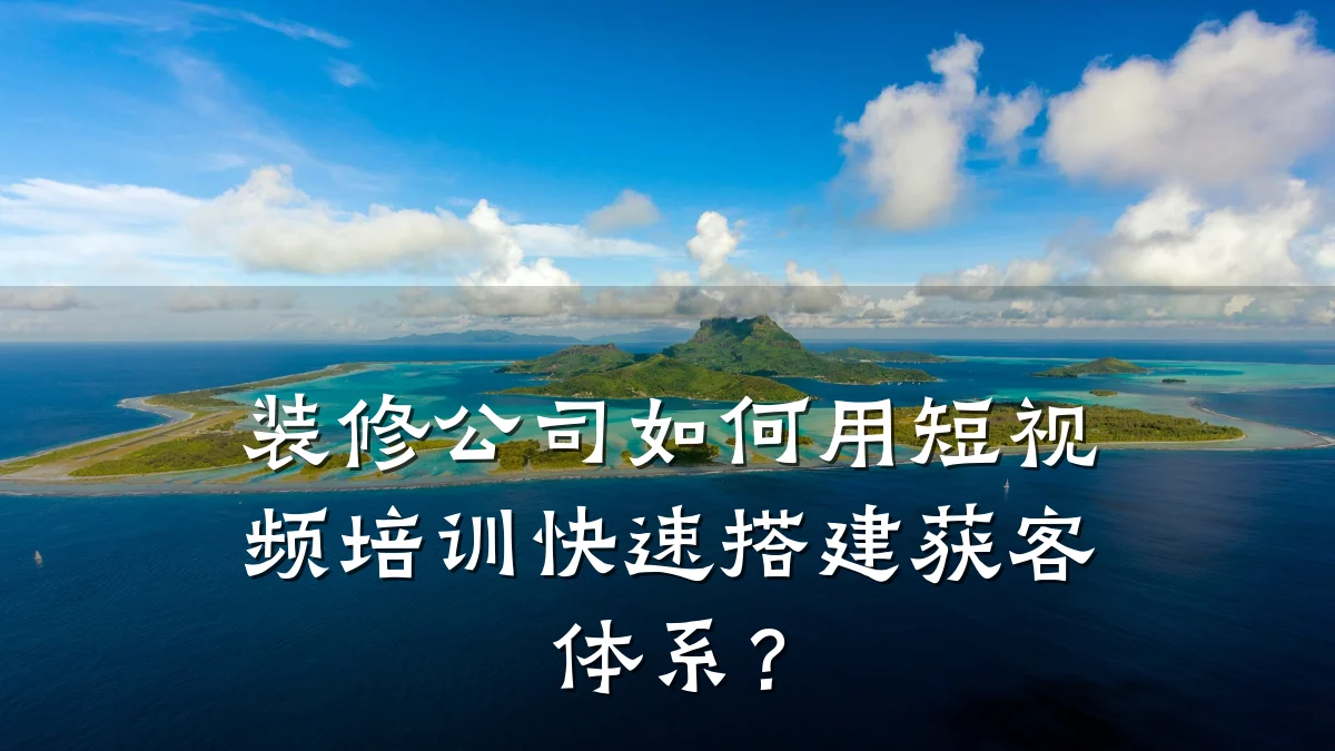 装修公司如何用短视频培训快速搭建获客体系？