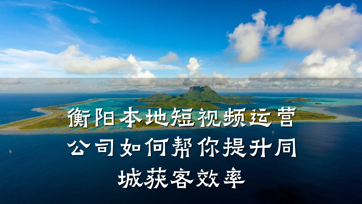 衡阳本地短视频运营公司如何帮你提升同城获客效率