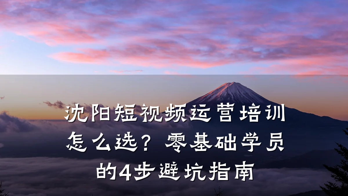 沈阳短视频运营培训怎么选？零基础学员的4步避坑指南
