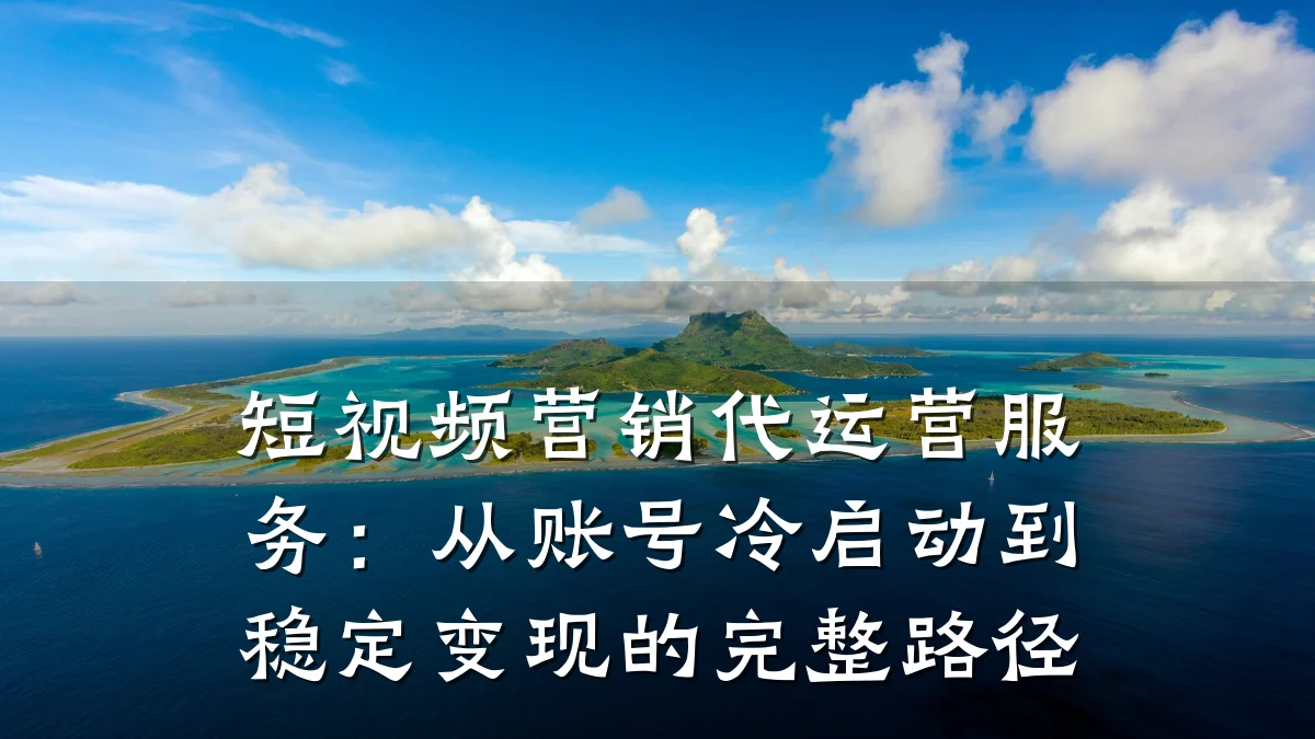 短视频营销代运营服务：从账号冷启动到稳定变现的完整路径