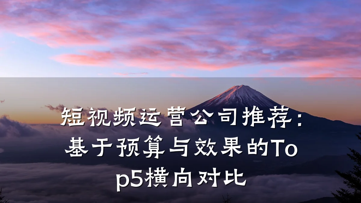 短视频运营公司推荐：基于预算与效果的Top5横向对比