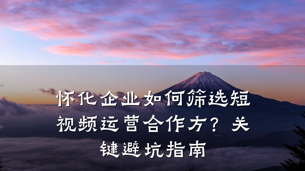 怀化企业如何筛选短视频运营合作方？关键避坑指南