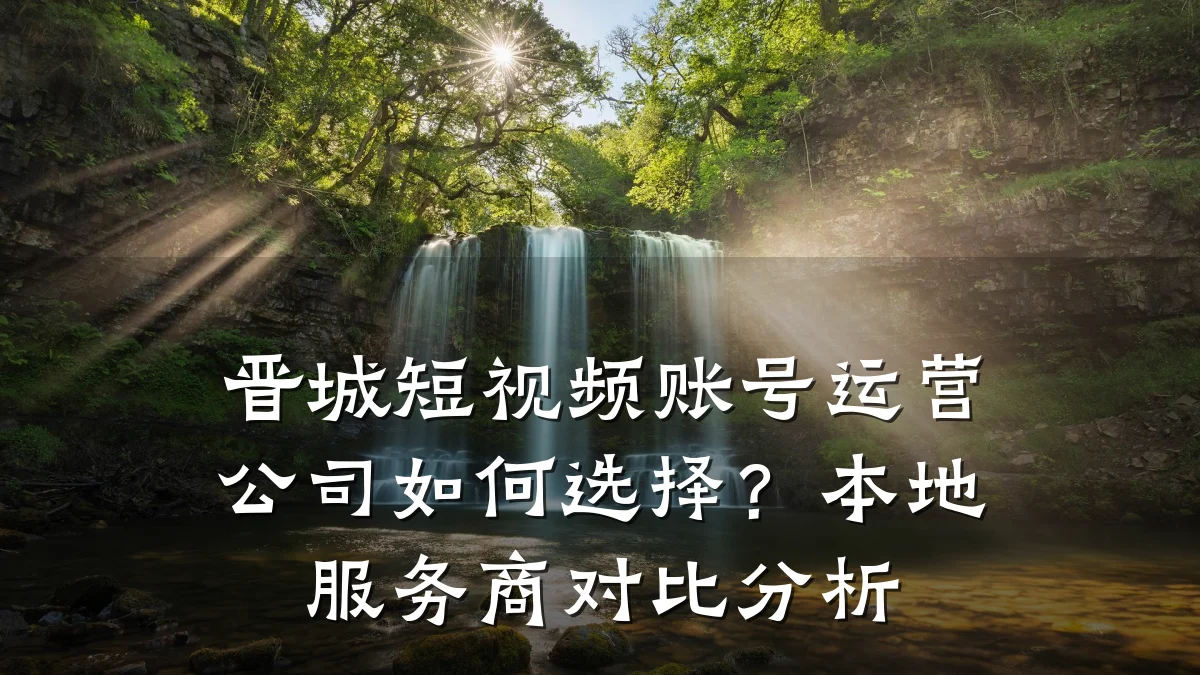 晋城短视频账号运营公司如何选择？本地服务商对比分析
