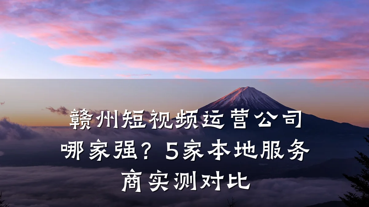 赣州短视频运营公司哪家强？5家本地服务商实测对比
