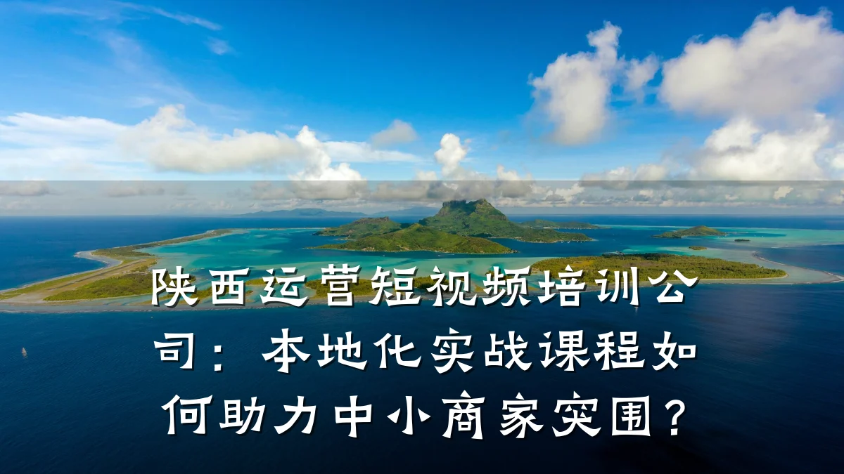 陕西运营短视频培训公司：本地化实战课程如何助力中小商家突围？