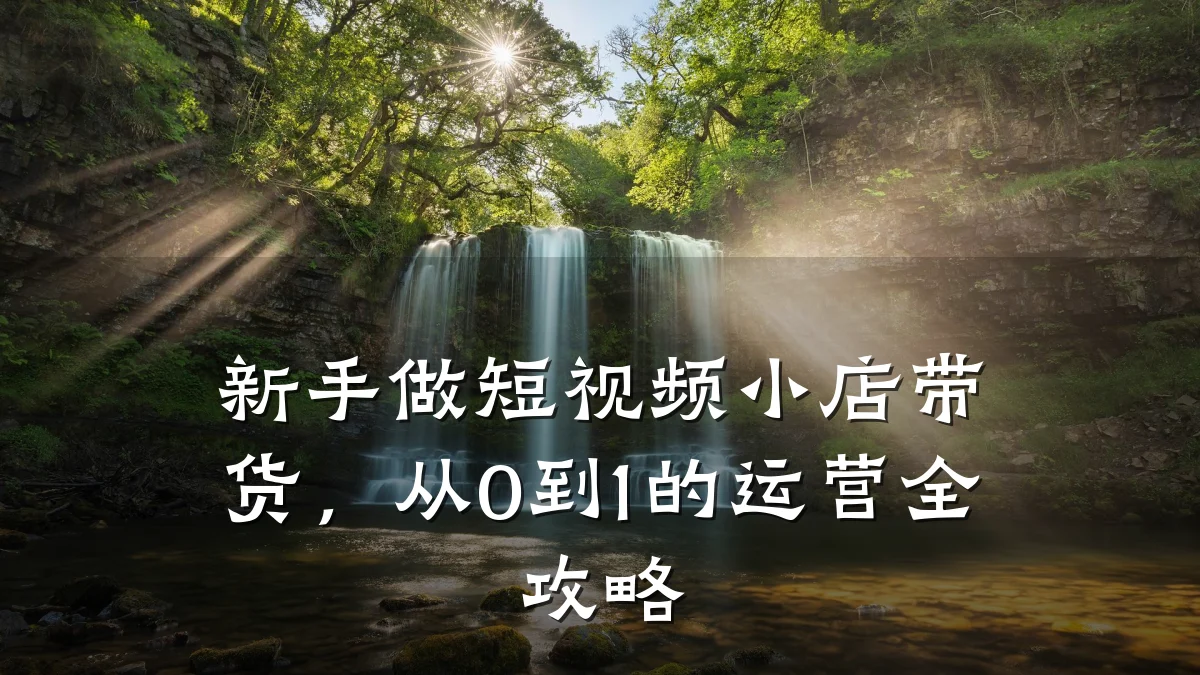 新手做短视频小店带货，从0到1的运营全攻略
