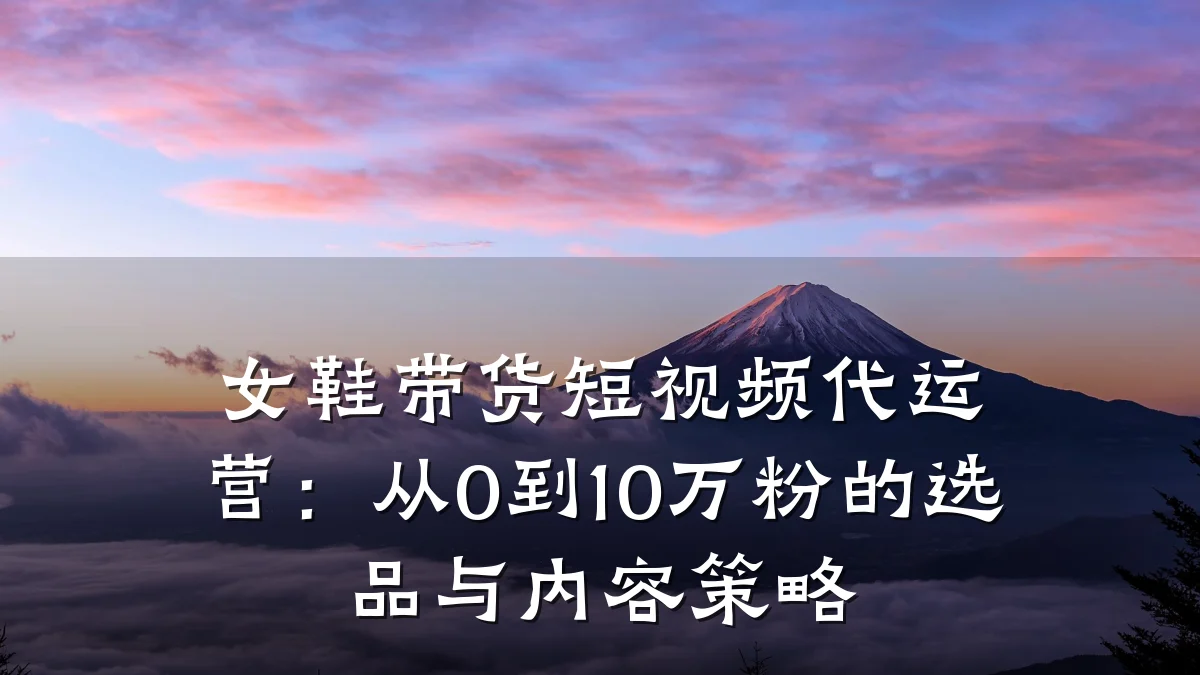 女鞋带货短视频代运营：从0到10万粉的选品与内容策略