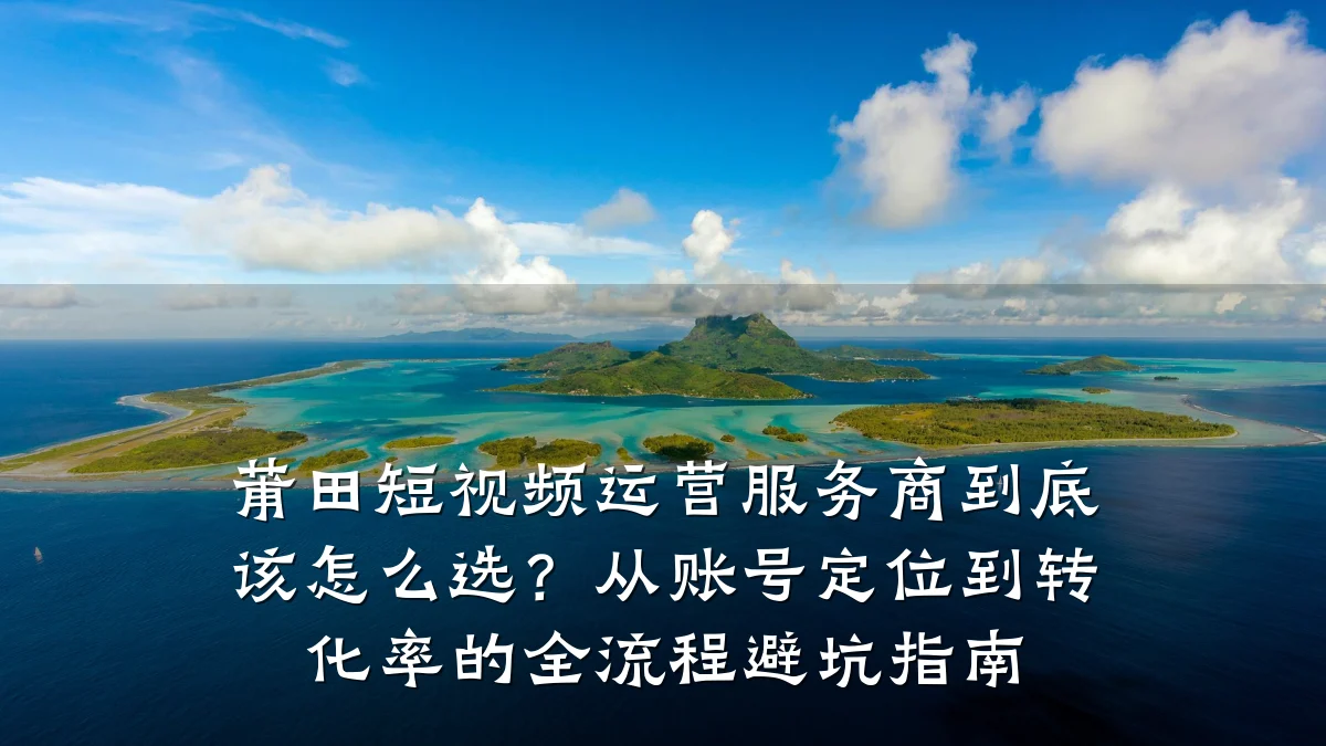 莆田短视频运营服务商到底该怎么选？从账号定位到转化率的全流程避坑指南